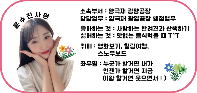 윤수진 사원 | 소속부서: 양극재 광양공장 / 담당업무: 양극재 광양공장 행정업무 / 좋아하는 것: 사랑하는 반려견과 산책하기 / 싫어하는 것: 맛없는 음식 먹을 때 ㅜ^ㅜ / 취미: 영화보기, 힐링여행, 스노우보드 / 좌우명: 누군가 할거면 내가 언젠가 할거면 지금 이왕 할거면 웃으면서 :)