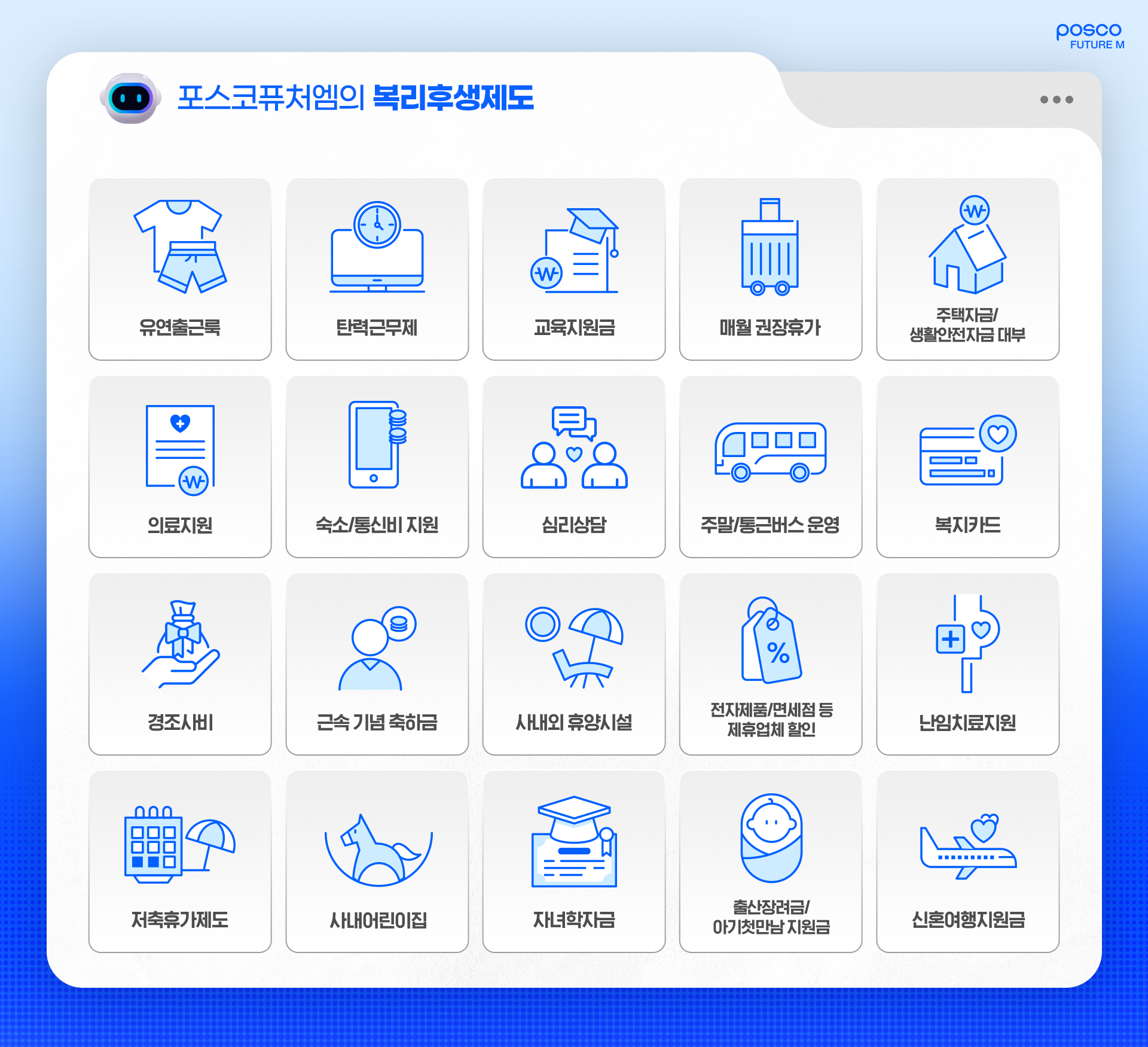 포스코퓨처엠의 복리후생제도: 유연출근룩, 탄력근무제, 교육지원금, 매월 권장휴가, 주택자금/생활안전자금 대부, 의료지원, 속소/통신비 지원, 심리상담, 주말/통근버스 운영, 복지카드, 경조사비, 근속 기념 축하금, 사내외 휴양시설, 전자제품/면세점 등 제휴업체 할인, 난임치료지원, 저축휴가제도, 사내어린이집, 자녀학자금, 출산장려금/아기첫만남 지원금, 신혼여행지원금